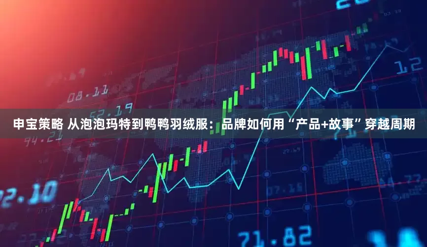 申宝策略 从泡泡玛特到鸭鸭羽绒服：品牌如何用“产品+故事”穿越周期