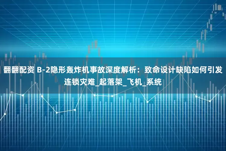 翻翻配资 B-2隐形轰炸机事故深度解析：致命设计缺陷如何引发连锁灾难_起落架_飞机_系统