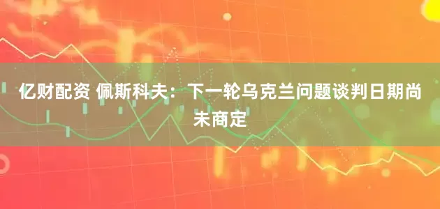 亿财配资 佩斯科夫：下一轮乌克兰问题谈判日期尚未商定