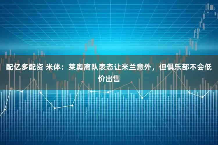 配亿多配资 米体：莱奥离队表态让米兰意外，但俱乐部不会低价出售